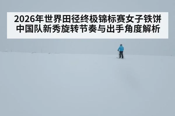 2026年世界田径终极锦标赛女子铁饼中国队新秀旋转节奏与出手角度解析