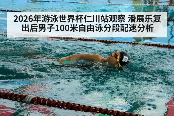 2026年游泳世界杯仁川站观察 潘展乐复出后男子100米自由泳分段配速分析
